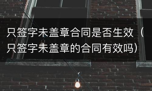 只签字未盖章合同是否生效（只签字未盖章的合同有效吗）