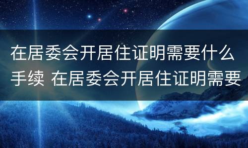 在居委会开居住证明需要什么手续 在居委会开居住证明需要什么手续呢