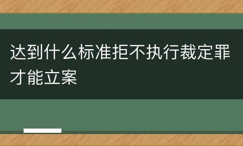 达到什么标准拒不执行裁定罪才能立案