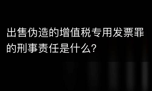 出售伪造的增值税专用发票罪的刑事责任是什么？