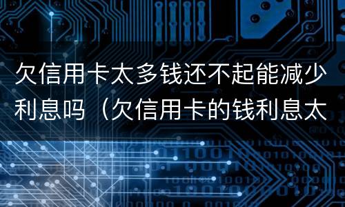 欠信用卡太多钱还不起能减少利息吗（欠信用卡的钱利息太高无力偿还怎么办）
