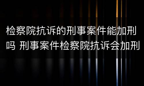 检察院抗诉的刑事案件能加刑吗 刑事案件检察院抗诉会加刑吗?