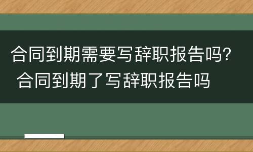 合同到期需要写辞职报告吗？ 合同到期了写辞职报告吗