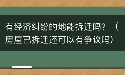 有经济纠纷的地能拆迁吗？（房屋已拆迁还可以有争议吗）