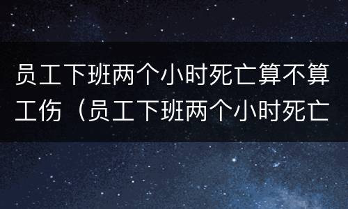 员工下班两个小时死亡算不算工伤（员工下班两个小时死亡算不算工伤赔偿）