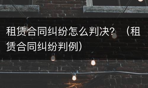 租赁合同纠纷怎么判决？（租赁合同纠纷判例）