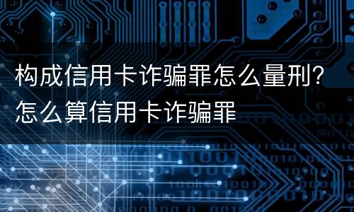构成信用卡诈骗罪怎么量刑? 怎么算信用卡诈骗罪