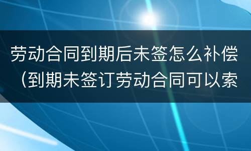 劳动合同到期后未签怎么补偿（到期未签订劳动合同可以索赔吗?）