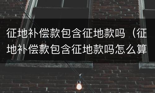 征地补偿款包含征地款吗（征地补偿款包含征地款吗怎么算）
