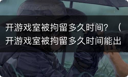 开游戏室被拘留多久时间？（开游戏室被拘留多久时间能出来）