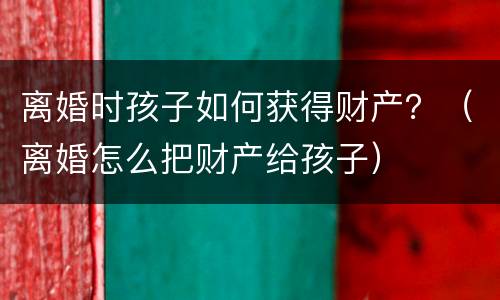 离婚时孩子如何获得财产？（离婚怎么把财产给孩子）