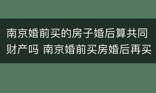 南京婚前买的房子婚后算共同财产吗 南京婚前买房婚后再买房算第二套吗