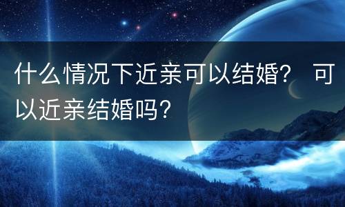 什么情况下近亲可以结婚？ 可以近亲结婚吗?