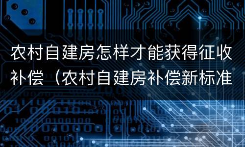 农村自建房怎样才能获得征收补偿（农村自建房补偿新标准）