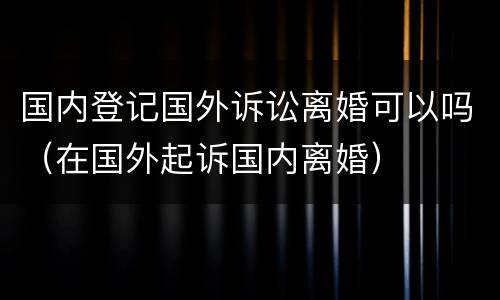 国内登记国外诉讼离婚可以吗（在国外起诉国内离婚）