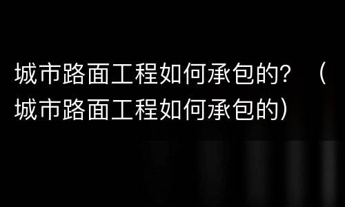 城市路面工程如何承包的？（城市路面工程如何承包的）