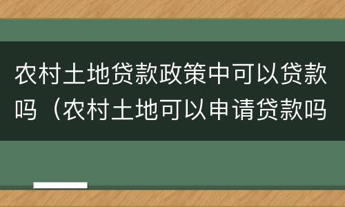 农村土地贷款政策中可以贷款吗（农村土地可以申请贷款吗）