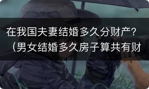 在我国夫妻结婚多久分财产？（男女结婚多久房子算共有财产）