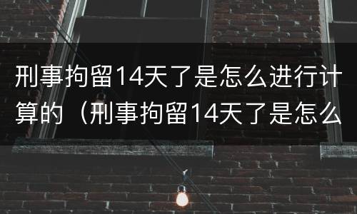 刑事拘留14天了是怎么进行计算的（刑事拘留14天了是怎么进行计算的呢）