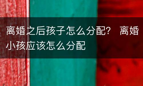 离婚之后孩子怎么分配？ 离婚小孩应该怎么分配