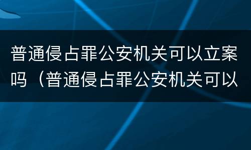 普通侵占罪公安机关可以立案吗（普通侵占罪公安机关可以立案吗）