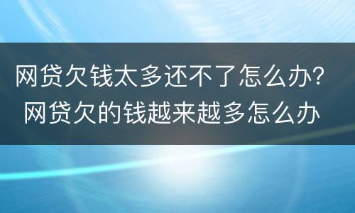 网贷欠钱太多还不了怎么办？ 网贷欠的钱越来越多怎么办
