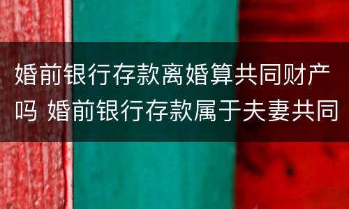 婚前银行存款离婚算共同财产吗 婚前银行存款属于夫妻共同财产吗