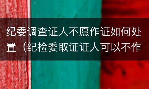 纪委调查证人不愿作证如何处置（纪检委取证证人可以不作证吗）