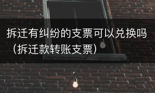 拆迁有纠纷的支票可以兑换吗（拆迁款转账支票）