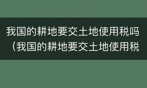 我国的耕地要交土地使用税吗（我国的耕地要交土地使用税吗）