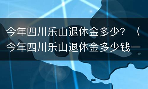 今年四川乐山退休金多少？（今年四川乐山退休金多少钱一个月）