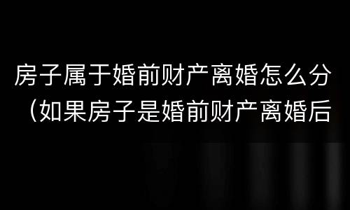 房子属于婚前财产离婚怎么分（如果房子是婚前财产离婚后如何处理）