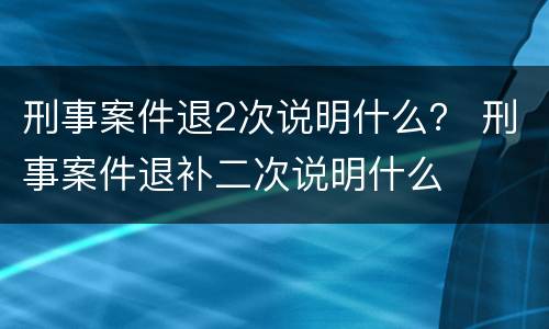刑事案件退2次说明什么？ 刑事案件退补二次说明什么