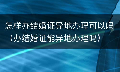 怎样办结婚证异地办理可以吗（办结婚证能异地办理吗）