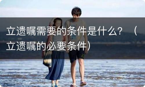 立遗嘱需要的条件是什么？（立遗嘱的必要条件）