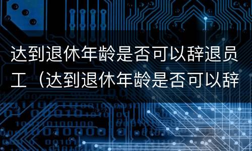 达到退休年龄是否可以辞退员工（达到退休年龄是否可以辞退员工需要经济补偿金吗）