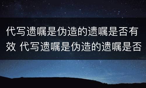代写遗嘱是伪造的遗嘱是否有效 代写遗嘱是伪造的遗嘱是否有效呢