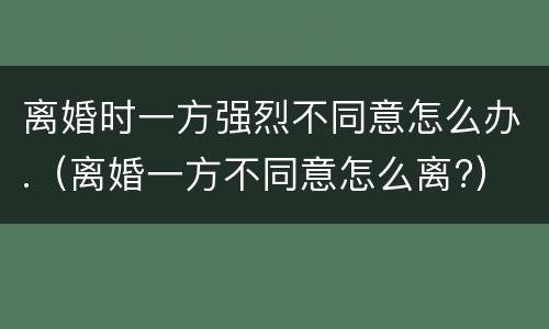 离婚时一方强烈不同意怎么办.（离婚一方不同意怎么离?）