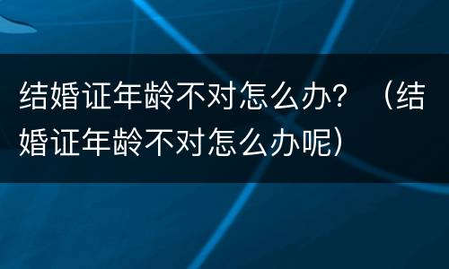 结婚证年龄不对怎么办？（结婚证年龄不对怎么办呢）