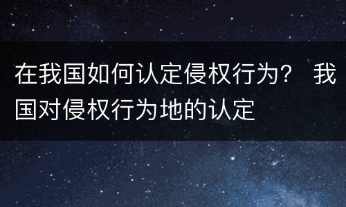 在我国如何认定侵权行为？ 我国对侵权行为地的认定