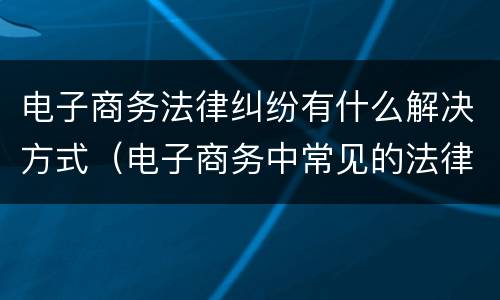 电子商务法律纠纷有什么解决方式（电子商务中常见的法律问题）