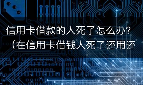 信用卡借款的人死了怎么办？（在信用卡借钱人死了还用还么）