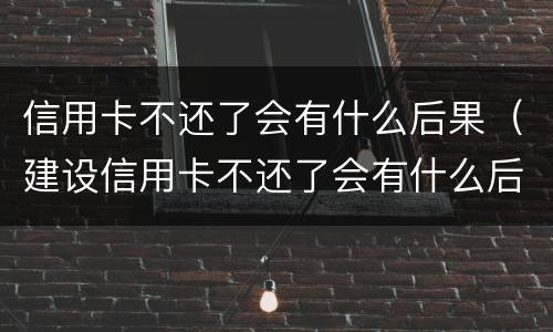 信用卡不还了会有什么后果（建设信用卡不还了会有什么后果）
