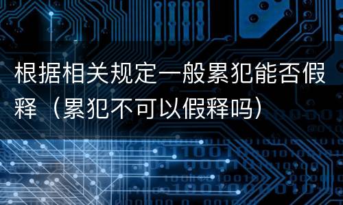 根据相关规定一般累犯能否假释（累犯不可以假释吗）