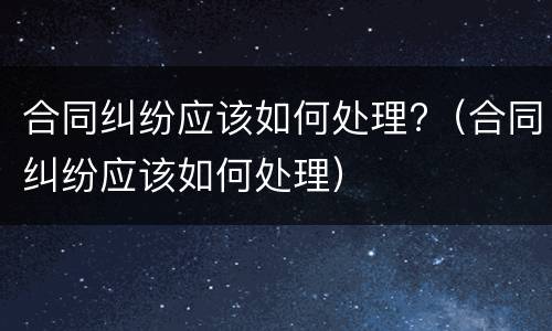 合同纠纷应该如何处理?（合同纠纷应该如何处理）