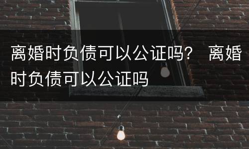 离婚时负债可以公证吗？ 离婚时负债可以公证吗