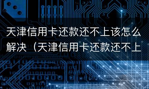 天津信用卡还款还不上该怎么解决（天津信用卡还款还不上该怎么解决问题）