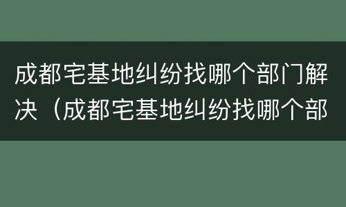成都宅基地纠纷找哪个部门解决（成都宅基地纠纷找哪个部门解决最好）