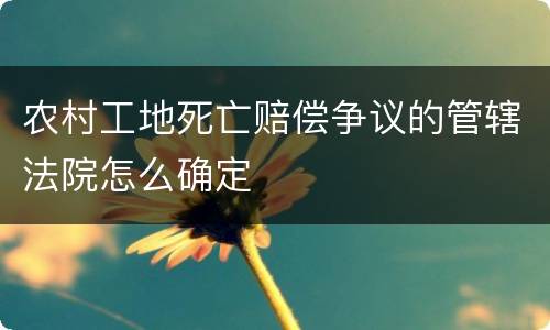 农村工地死亡赔偿争议的管辖法院怎么确定