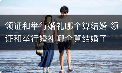 领证和举行婚礼哪个算结婚 领证和举行婚礼哪个算结婚了